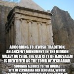 Zechariah son of Jehoiada meme | 2 CHRONICLES 24:15-22; ACCORDING TO JEWISH TRADITION, AN ANCIENT MONUMENT IN THE KIDRON VALLEY OUTSIDE THE OLD CITY OF JERUSALEM IS IDENTIFIED AS THE TOMB OF ZECHARIAH. SOZOMEN ALLUDES TO THE BURIAL SITE OF ZECHARIAH BEN JEHOIADA, WHOSE EXECUTION WAS ORDERED BY KING JOASH, AS BEING IN ONE OF THE VILLAGES THAT NOW BEARS HIS NAME, POSSIBLY KHIRBET BEIT ZAKARIYYAH.[8] | image tagged in zechariah son of jehoiada tomb | made w/ Imgflip meme maker