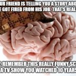 This happens a lot | YOUR FRIEND IS TELLING YOU A STORY ABOUT HOW HE GOT FIRED FROM HIS JOB. THAT'S REALLY SAD. HEY, REMEMBER THIS REALLY FUNNY SCENE FROM A TV SHOW YOU WATCHED 10 YEARS AGO! | image tagged in memes,scumbag brain,so true memes,relatable memes,brain | made w/ Imgflip meme maker