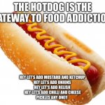 Hotdog | THE HOTDOG IS THE GATEWAY TO FOOD ADDICTION; HEY LET’S ADD MUSTARD AND KETCHUP 
HEY LET’S ADD ONIONS 
HEY LET’S ADD RELISH 
HEY LET’S ADD CHILLI AND CHEESE
PICKLES ANY ONE!! | image tagged in hotdog | made w/ Imgflip meme maker
