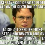 Your god doesn't exist, so stop worrying about going to hell. | THE BIBLE SAYS GOD CREATED PEOPLE AND
ANIMALS ON THE SIXTH DAY OF CREATION. FALSE. ALL SPECIES FIRST EXISTED UNDERWATER AND OVER THE COURSE OF MILLIONS OF YEARS, GRADUALLY EVOLVED OUT OF THE WATER. | image tagged in dwight schrute,christianity,atheism,atheist,bible,religion | made w/ Imgflip meme maker