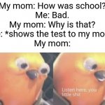 It happens, though. | My mom: How was school?
Me: Bad.
My mom: Why is that?
Me: *shows the test to my mom*
My mom: | image tagged in listen here you little shit bird,memes,school,life sucks | made w/ Imgflip meme maker