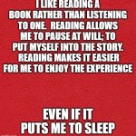 reading, a lost art | I LIKE READING A BOOK RATHER THAN LISTENING TO ONE.  READING ALLOWS ME TO PAUSE AT WILL; TO PUT MYSELF INTO THE STORY.  READING MAKES IT EASIER FOR ME TO ENJOY THE EXPERIENCE; EVEN IF IT PUTS ME TO SLEEP | image tagged in blank red card | made w/ Imgflip meme maker