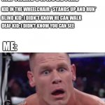 Bro ? | ME: THERE'S A HUGE FIRE; KID IN THE WHEELCHAIR: *STANDS UP AND RUN*; BLIND KID: I DIDN'T KNOW HE CAN WALK; DEAF KID: I DIDN'T KNOW YOU CAN SEE; ME: | image tagged in tahregg john cena meme,deaf,blind,wheelchair,kids | made w/ Imgflip meme maker