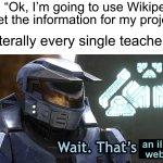 My history teacher last year didn’t let anybody use Wikipedia for projects… | Me: “Ok, I’m going to use Wikipedia to get the information for my project”; Literally every single teacher:; an illegal website | image tagged in wait thats illegal hd,memes,funny,true story,relatable memes,school | made w/ Imgflip meme maker