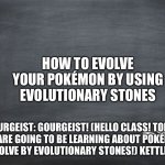 Teaching on how to evolve your Pokémon | HOW TO EVOLVE YOUR POKÉMON BY USING EVOLUTIONARY STONES; GOURGEIST: GOURGEIST! (HELLO CLASS! TODAY WE ARE GOING TO BE LEARNING ABOUT POKÉMON THAT EVOLVE BY EVOLUTIONARY STONES!) KETTLE: *SIGH* | image tagged in black chalkboard | made w/ Imgflip meme maker