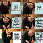 its true | YOU PLAY MINECRAFT; YOU GO MINING; YOUR PET DOG FALLS IN LAVA AND YOU CRY FOR THREE DAYS STRAIGHT; YOUR PET DOG FALLS IN LAVA AND YOU CRY FOR THREE DAYS STRAIGHT; IT'S BEING RECORDED ON YOUTUBE AND THE VIDEO GOES VIRAL; YOU'RE STILL SAD YOUR DOG DIED | image tagged in gru's plan 6 panel | made w/ Imgflip meme maker