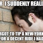 Banging Head against wall | AFTER  I SUDDENLY REALIZED... .. I FORGOT TO TIP A NEW YORK CITY CABBIE FOR A DECENT RIDE I HAD IN 2021 | image tagged in banging head against wall,nyc taxicab,no tips,true story,sometimes they deserve tips | made w/ Imgflip meme maker
