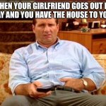 When Your Girlfriend Goes Out For The Day | WHEN YOUR GIRLFRIEND GOES OUT FOR THE DAY AND YOU HAVE THE HOUSE TO YOURSELF | image tagged in al bundy,girlfriend goes out,married with children,home alone,time for yourself | made w/ Imgflip meme maker