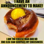 I'm just bored so I posted this | I HAVE AN ANNOUNCEMENT TO MAKE! I AM THE CHEESE MAN AND NO ONE ELSE CAN SURPASS MY CHEESINESS | image tagged in donut background,cheese,fun,google most random picture ever you will have fun | made w/ Imgflip meme maker