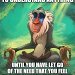 Do you understand? | YOU CANNOT BEGIN TO UNDERSTAND ANYTHING; UNTIL YOU HAVE LET GO
OF THE NEED THAT YOU FEEL
TO HAVE ALREADY UNDERSTOOD
EVERYTHING | image tagged in rafiki wisdom,understanding,understandable,let it go,let go,misunderstanding | made w/ Imgflip meme maker