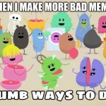 Dumb ways to die | WHEN I MAKE MORE BAD MEMES | image tagged in dumb ways to die | made w/ Imgflip meme maker