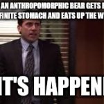 It's happening | WHEN AN ANTHROPOMORPHIC BEAR GETS FITTED WITH AN INFINITE STOMACH AND EATS UP THE WHOLE TOWN; OK, IT'S HAPPENING! | image tagged in it's happening | made w/ Imgflip meme maker