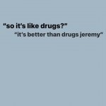 "so it's like drugs?" "it's better than drugs jeremy"