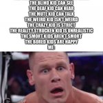 WHAT | THE KID IN THE WHEEL CHAIR CAN WALK
THE BLIND KID CAN SEE
THE DEAF KID CAN HEAR
THE MUTE KID CAN TALK
THE WEIRD KID ISN’T WEIRD
THE CRAZY KID IS STRICT
THE REALITY STRUCKEN KID IS UNREALISTIC
THE SMORT KIDS AREN’T SMORT
THE BORED KIDS ARE HAPPY
ME: | image tagged in tahregg john cena meme | made w/ Imgflip meme maker