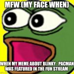 Poggers | MFW (MY FACE WHEN); WHEN MY MEME ABOUT BLINKY_PACMAN WAS FEATURED IN THE FUN STREAM | image tagged in pepe poggers | made w/ Imgflip meme maker
