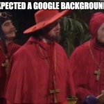 Google Background | YOU EXPECTED A GOOGLE BACKGROUND BUT: | image tagged in nobody expects the spanish inquisition monty python | made w/ Imgflip meme maker