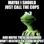 Maybe i should jus call the cops and file a noise complaint | MAYBE I SHOULD JUST CALL THE COPS; AND MAYBE THESE NEIGHBORS WON'T HESITATE TO LEARN RESPECT | image tagged in contemplative kermit,relatable,memes,kermit the frog,police,noise complaint | made w/ Imgflip meme maker