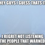 Into the fog | HEY GUYS I GUESS THATS IT; I REGRET NOT LISTENING TO THE PEOPLE THAT WARNED ME | image tagged in into the fog | made w/ Imgflip meme maker