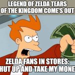 I don't want to be in stores when Legend of Zelda Tears of the Kingdom come's out | LEGEND OF ZELDA TEARS OF THE KINGDOM COME'S OUT; ZELDA FANS IN STORES: SHUT UP AND TAKE MY MONEY | image tagged in shut up and take my money fry | made w/ Imgflip meme maker