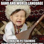 I'M BETTER THAN YOU AT PLAYING MUSIC AND MY INSTRUMENT HAS NO ST | TRY -HARDS THAT TAKE BAND AND WORLD LANGUAGE; THEN THE P.E TEACHERS TEACH THEM HOW TO JUST HAVE FUN | image tagged in i'm better than you at playing music and my instrument has no st | made w/ Imgflip meme maker