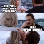 My kind of guy. | YOU UPVOTE MEMES EVEN IF  IT'S NOT FUNNY? I DO. I SUPPORT MEMERS. | image tagged in passengers meme | made w/ Imgflip meme maker