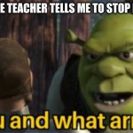 Shrek you and what army | WHEN THE TEACHER TELLS ME TO STOP FIGHTING | image tagged in shrek you and what army | made w/ Imgflip meme maker