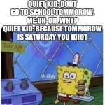 oh ok | QUIET KID: DONT GO TO SCHOOL TOMMOROW. ME:UH-OH. WHY? QUIET KID: BECAUSE TOMMOROW IS SATURDAY YOU IDIOT | image tagged in oh okay | made w/ Imgflip meme maker