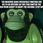 Toy Story Monkey | THE WEATHER GODS PATIENTALLY WAITING FOR ME TO GO OUTSIDE SO THEY CAN SWITCH THE WEATHER FROM SUNNY TO RAINY THE SECOND I STEP OUTSIDE: | image tagged in toy story monkey,memes,funny,funny memes,relatable,weather | made w/ Imgflip meme maker