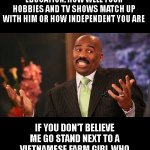 Steve Harvey | MEN DON'T CARE ABOUT YOUR JOB, YOUR INCOME, YOUR EDUCATION, HOW WELL YOUR HOBBIES AND TV SHOWS MATCH UP WITH HIM OR HOW INDEPENDENT YOU ARE; IF YOU DON'T BELIEVE ME GO STAND NEXT TO A VIETNAMESE FARM GIRL WHO SPEAKS ENGLISH AS A 4TH LANGUAGE AND SEE WHO GETS PICKED | image tagged in memes,steve harvey | made w/ Imgflip meme maker