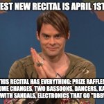 k | UF'S HOTTEST NEW RECITAL IS APRIL 1ST 10:40AM; THIS RECITAL HAS EVERYTHING: PRIZE RAFFLES, COSTUME CHANGES, TWO BASSOONS, DANCERS, KAZOOS, BLACK SOCKS WITH SANDALS, ELECTRONICS THAT GO "BBBWWWWRRRR" | image tagged in stefon | made w/ Imgflip meme maker