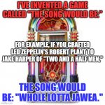 The more obscure the reference, the better. | I'VE INVENTED A GAME CALLED "THE SONG WOULD BE:"; FOR EXAMPLE, IF YOU GRAFTED LED ZEPPELIN'S ROBERT PLANT TO JAKE HARPER OF "TWO AND A HALF MEN,"; THE SONG WOULD BE: "WHOLE LOTTA JAWEA." | image tagged in lgbtq cafe's official jukebox | made w/ Imgflip meme maker