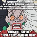 SAHM | Me trying to drive kids to activities, get groceries, do laundry, cook, clean, make appointments, and remember everything that ever has to be remembered for everyone... AND STILL, SAY I'M "JUST A STAY-AT-HOME MOM" | image tagged in cruella deville | made w/ Imgflip meme maker