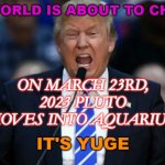 The world is about to change: on March 23rd, 2023 Pluto moves into Aquarius. | THE WORLD IS ABOUT TO CHANGE; ON MARCH 23RD, 2023 PLUTO MOVES INTO AQUARIUS. | image tagged in it's yuge trump | made w/ Imgflip meme maker