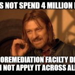 Sean Bean Lord Of The Rings | ONE DOES NOT SPEND 4 MILLION DOLLARS; ON BIOREMEDIATION FACILTY DESIGN AND THEN NOT APPLY IT ACROSS ALL SITES..... | image tagged in sean bean lord of the rings | made w/ Imgflip meme maker