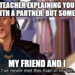 Loki ive never met this man in my life meme | THE TEACHER EXPLAINING YOU CAN WORK WITH A PARTNER, BUT SOMEONE NEW; MY FRIEND AND I | image tagged in loki ive never met this man in my life meme | made w/ Imgflip meme maker