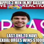 Live MR BEAST!!!!!!!!!!! reaction | I TRAPPED 3 MEN IN MY BASEMENT; LAST ONE TO HAVE SEXUAL URGES WINS $10000 | image tagged in live mr beast reaction | made w/ Imgflip meme maker