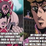 Concerned Giorno | MY FAMILY WHO ASKED ME WHY AM I WEARING A BLACK HAT WITH TWO GOLD PINS; ME EXPLAINING HOW A HORSE CARRIAGE THAT FELL OVER IN 1880 LED TO THE UNIVERSE RESETTING | image tagged in concerned giorno,jojo's bizarre adventure,jotaro,family | made w/ Imgflip meme maker