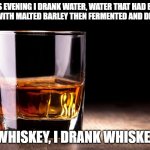 whiskey  | THIS EVENING I DRANK WATER, WATER THAT HAD BEEN MIXED WITH MALTED BARLEY THEN FERMENTED AND DISTILLED; WHISKEY, I DRANK WHISKEY | image tagged in whiskey | made w/ Imgflip meme maker