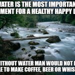 river | WATER IS THE MOST IMPORTANT ELEMENT FOR A HEALTHY HAPPY LIFE; WITHOUT WATER MAN WOULD NOT BE ABLE TO MAKE COFFEE, BEER OR WHISKEY | image tagged in river | made w/ Imgflip meme maker