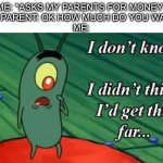 I don’t know what I want anymore… | ME: *ASKS MY PARENTS FOR MONEY”
MY PARENT: OK HOW MUCH DO YOU WANT
ME: | image tagged in plankton i don't know i didnt think id get this far,money,parents | made w/ Imgflip meme maker