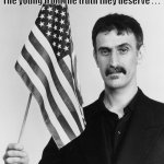Frank Zappa Lies | All your children are poor
Unfortunate victims of lies you believe
A plague upon your ignorance that keeps
The young from the truth they deserve . . . Frank Zappa | image tagged in frank zappa,american flag,america | made w/ Imgflip meme maker