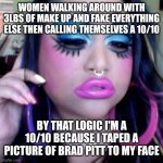 clown makeup | WOMEN WALKING AROUND WITH 3LBS OF MAKE UP AND FAKE EVERYTHING ELSE THEN CALLING THEMSELVES A 10/10; BY THAT LOGIC I'M A 10/10 BECAUSE I TAPED A PICTURE OF BRAD PITT TO MY FACE | image tagged in clown makeup | made w/ Imgflip meme maker