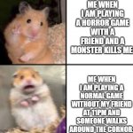 YEP | ME WHEN I AM PLAYING A HORROR GAME WITH A FRIEND AND A MONSTER KILLS ME:; ME WHEN I AM PLAYING A NORMAL GAME WITHOUT MY FRIEND AT 11PM AND SOMEONE WALKS AROUND THE CORNOR: | image tagged in scared hamster | made w/ Imgflip meme maker