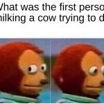 Monkey Puppet Meme | What was the first person milking a cow trying to do | image tagged in memes,monkey puppet | made w/ Imgflip meme maker