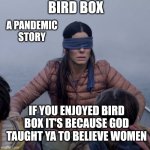 Eye Rish Q the eye rich! | BIRD BOX; A PANDEMIC STORY; IF YOU ENJOYED BIRD BOX IT'S BECAUSE GOD TAUGHT YA TO BELIEVE WOMEN | image tagged in memes,bird box | made w/ Imgflip meme maker