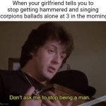 Take me to the magic of the moment! | When your girlfriend tells you to stop getting hammered and singing Scorpions ballads alone at 3 in the morning: | image tagged in don't ask me to stop being a man,scorpions,rocky,wind of change | made w/ Imgflip meme maker