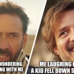 Nick Cage and Pedro pascal | MY FRIENDS WONDERING WHAT IS WRONG WITH ME; ME LAUGHING BECAUSE A KID FELL DOWN SOME STAIRS | image tagged in nick cage and pedro pascal | made w/ Imgflip meme maker