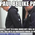 Jake Paul | JAKE PAUL BE LIKE PART 3:; HEY GUYS I ADMIT I LOST TO A REAL BOXER BUT I WILL BE BACK SOON GUYS! EPIC FIGHT THO I HAD WITH AN UNDERAGED MINOR SO UPDATES IN PRISON! | image tagged in jake paul | made w/ Imgflip meme maker