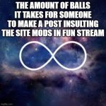 infinite universe | THE AMOUNT OF BALLS IT TAKES FOR SOMEONE TO MAKE A POST INSULTING THE SITE MODS IN FUN STREAM | image tagged in infinite universe | made w/ Imgflip meme maker