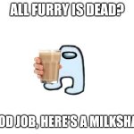 Amogus giving milkshake | ALL FURRY IS DEAD? GOOD JOB, HERE'S A MILKSHAKE | image tagged in amogus giving milkshake | made w/ Imgflip meme maker